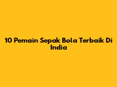 10 Pemain Sepak Bola Terbaik Di India
