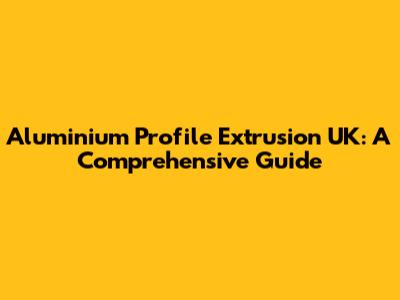 Aluminium Profile Extrusion UK: A Comprehensive Guide