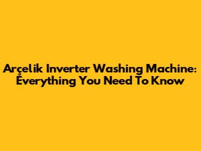 Arçelik Inverter Washing Machine: Everything You Need To Know