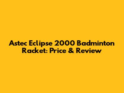 Astec Eclipse 2000 Badminton Racket: Price & Review