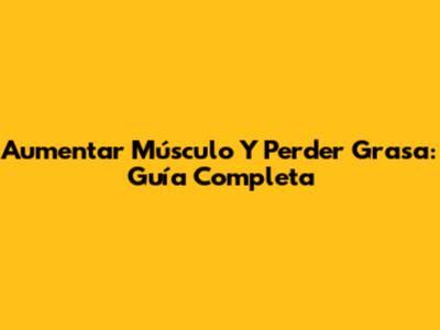 Aumentar Músculo Y Perder Grasa: Guía Completa