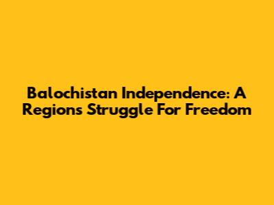Balochistan Independence: A Region's Struggle For Freedom