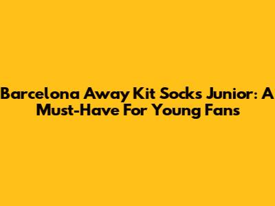 Barcelona Away Kit Socks Junior: A Must-Have For Young Fans