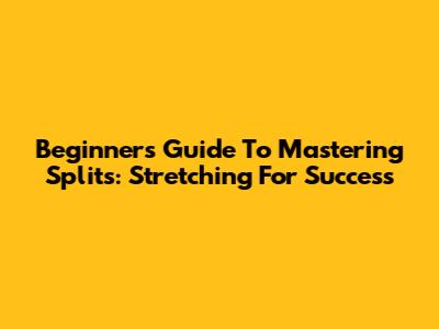 Beginner's Guide To Mastering Splits: Stretching For Success