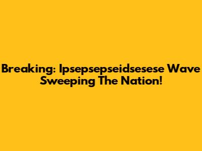 Breaking: Ipsepsepseidsesese Wave Sweeping The Nation!