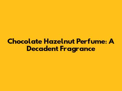 Chocolate Hazelnut Perfume: A Decadent Fragrance