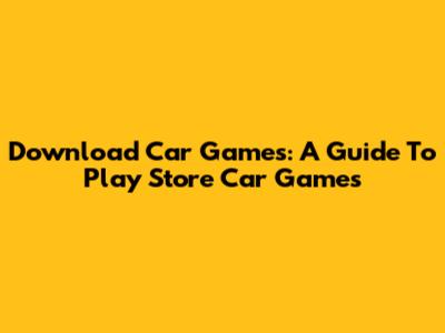 Download Car Games: A Guide To Play Store Car Games