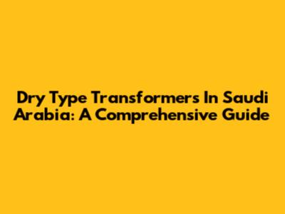 Dry Type Transformers In Saudi Arabia: A Comprehensive Guide