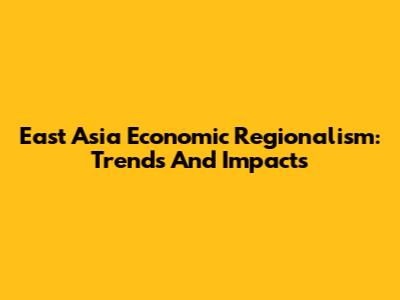 East Asia Economic Regionalism: Trends And Impacts