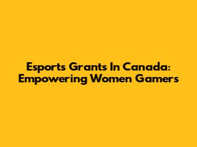 Esports Grants In Canada: Empowering Women Gamers