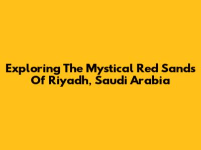 Exploring The Mystical Red Sands Of Riyadh, Saudi Arabia