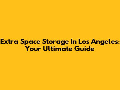 Extra Space Storage In Los Angeles: Your Ultimate Guide