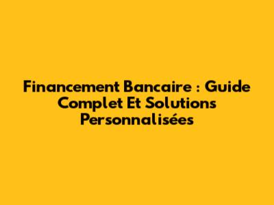 Financement Bancaire : Guide Complet Et Solutions Personnalisées