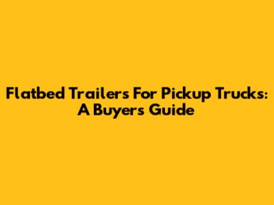Flatbed Trailers For Pickup Trucks: A Buyer's Guide