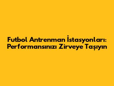 Futbol Antrenman İstasyonları: Performansınızı Zirveye Taşıyın