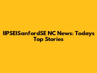 IIPSEISanfordSE NC News: Today's Top Stories