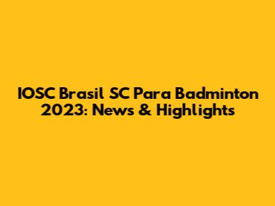 IOSC Brasil SC Para Badminton 2023: News & Highlights