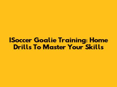 ISoccer Goalie Training: Home Drills To Master Your Skills