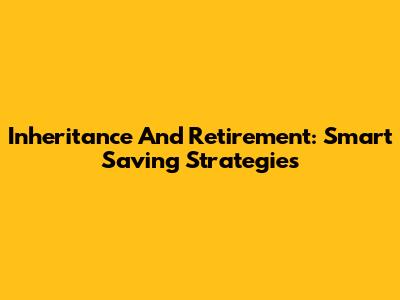 Inheritance And Retirement: Smart Saving Strategies
