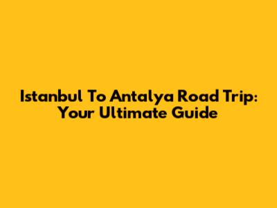 Istanbul To Antalya Road Trip: Your Ultimate Guide