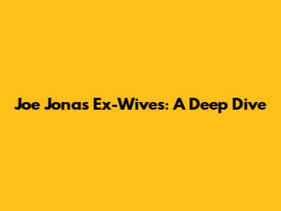 Joe Jonas' Ex-Wives: A Deep Dive