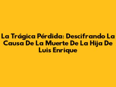 La Trágica Pérdida: Descifrando La Causa De La Muerte De La Hija De Luis Enrique