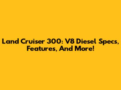 Land Cruiser 300: V8 Diesel Specs, Features, And More!