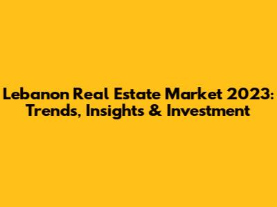 Lebanon Real Estate Market 2023: Trends, Insights & Investment