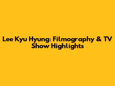 Lee Kyu Hyung: Filmography & TV Show Highlights