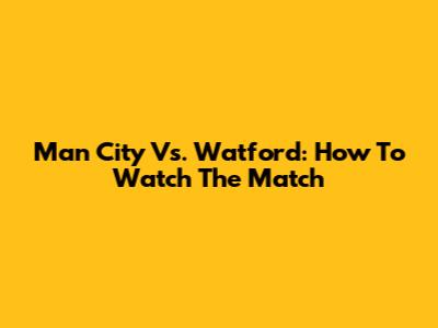 Man City Vs. Watford: How To Watch The Match