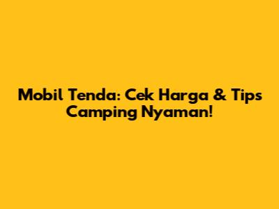 Mobil Tenda: Cek Harga & Tips Camping Nyaman!