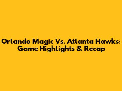 Orlando Magic Vs. Atlanta Hawks: Game Highlights & Recap