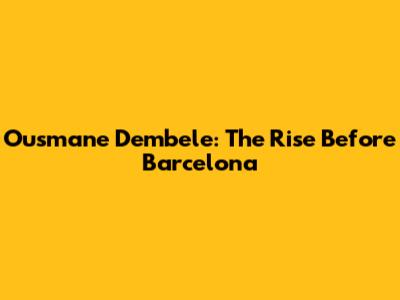 Ousmane Dembele: The Rise Before Barcelona