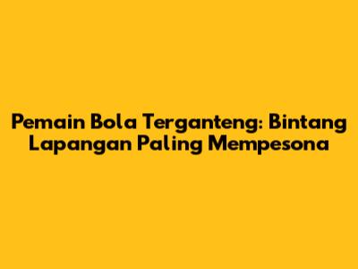 Pemain Bola Terganteng: Bintang Lapangan Paling Mempesona