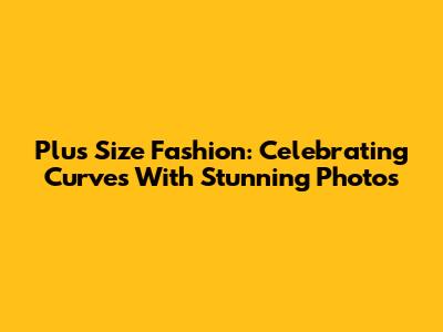 Plus Size Fashion: Celebrating Curves With Stunning Photos