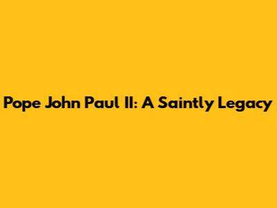 Pope John Paul II: A Saintly Legacy