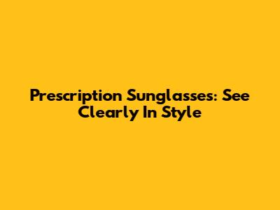 Prescription Sunglasses: See Clearly In Style