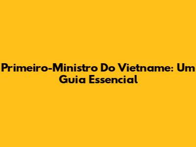 Primeiro-Ministro Do Vietname: Um Guia Essencial