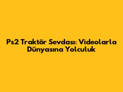 Ps2 Traktör Sevdası: Videolarla Dünyasına Yolculuk