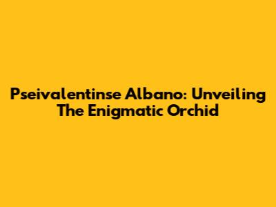 Pseivalentinse Albano: Unveiling The Enigmatic Orchid