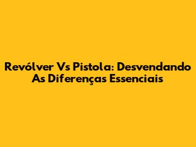 Revólver Vs Pistola: Desvendando As Diferenças Essenciais