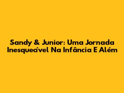 Sandy & Junior: Uma Jornada Inesquecível Na Infância E Além