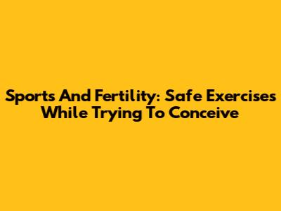 Sports And Fertility: Safe Exercises While Trying To Conceive
