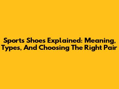 Sports Shoes Explained: Meaning, Types, And Choosing The Right Pair