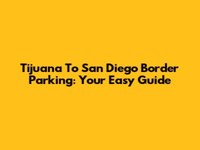 Tijuana To San Diego Border Parking: Your Easy Guide