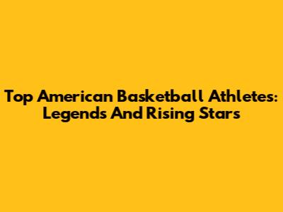 Top American Basketball Athletes: Legends And Rising Stars