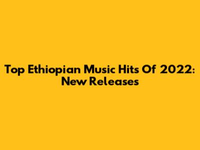 Top Ethiopian Music Hits Of 2022: New Releases