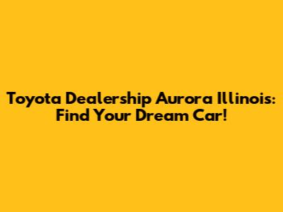 Toyota Dealership Aurora Illinois: Find Your Dream Car!